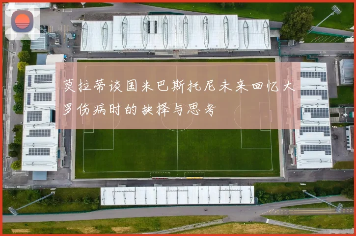 莫拉蒂谈国米巴斯托尼未来回忆大罗伤病时的抉择与思考
