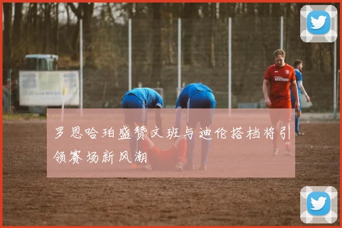 罗恩哈珀盛赞文班与迪伦搭档将引领赛场新风潮