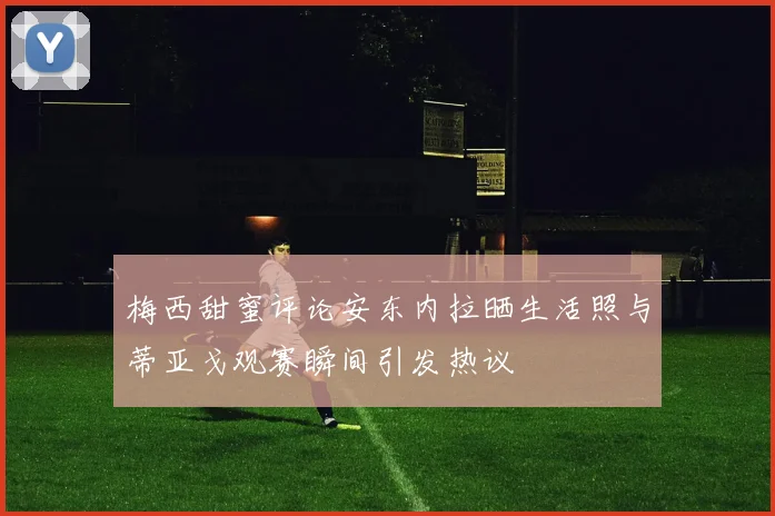 梅西甜蜜评论安东内拉晒生活照与蒂亚戈观赛瞬间引发热议