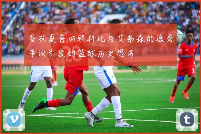 香农夏普回顾科比与艾弗森的选秀争议引发的篮球历史思考