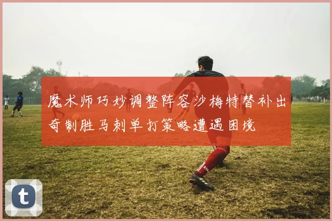 魔术师巧妙调整阵容沙梅特替补出奇制胜马刺单打策略遭遇困境