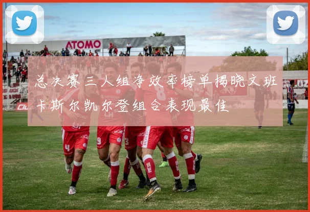 总决赛三人组净效率榜单揭晓文班卡斯尔凯尔登组合表现最佳