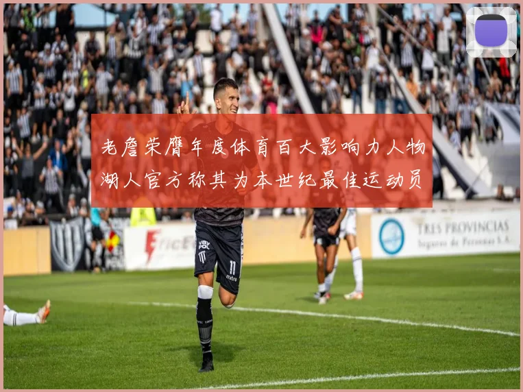 老詹荣膺年度体育百大影响力人物湖人官方称其为本世纪最佳运动员