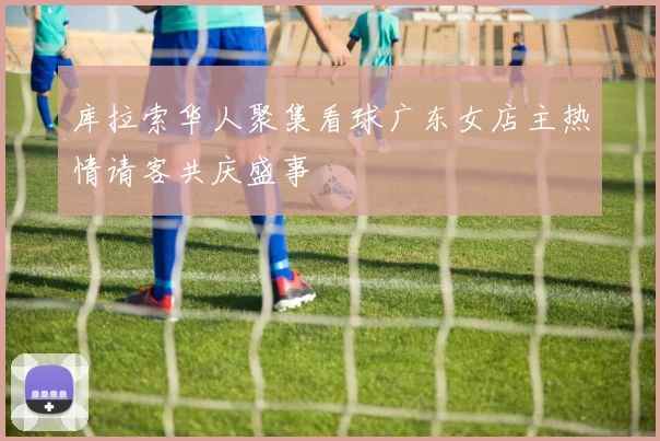 库拉索华人聚集看球广东女店主热情请客共庆盛事