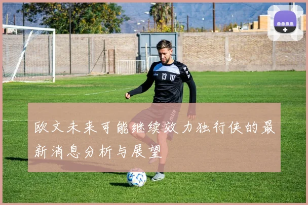 欧文未来可能继续效力独行侠的最新消息分析与展望