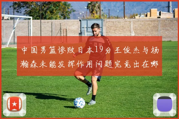 中国男篮惨败日本19分王俊杰与杨瀚森未能发挥作用问题究竟出在哪儿