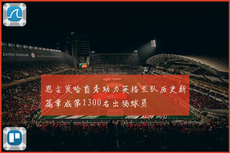 恩古莫哈首秀助力英格兰队历史新篇章成第1300名出场球员