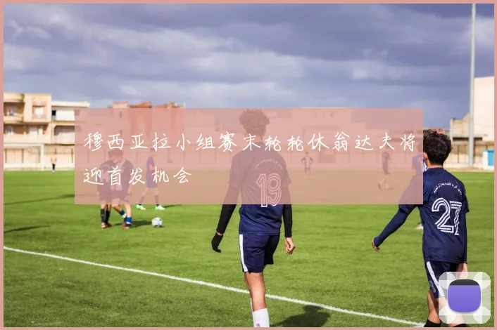 穆西亚拉小组赛末轮轮休翁达夫将迎首发机会
